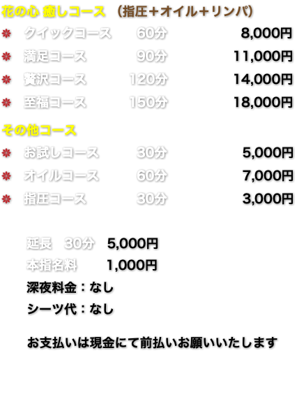 花の心 癒しコース （指圧＋オイル＋リンパ） k　クイックコース 60分 8,000円 k　満足コース 90分 11,000円 k　贅沢コース 120分 14,000円 k　至福コース 150分 18,000円 その他コース k　お試しコース 30分 5,000円 k　オイルコース 60分 7,000円 k　指圧コース 30分 3,000円 延長　30分　5,000円 本指名料 1,000円 深夜料金：なし シーツ代：なし お支払いは現金にて前払いお願いいたします 